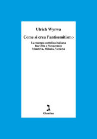 Title: Come si crea l'antisemitismo: La stampa cattolica italiana fra Otto e Novecento: Mantova, Milano, Venezia, Author: Ulrich Wyrwa