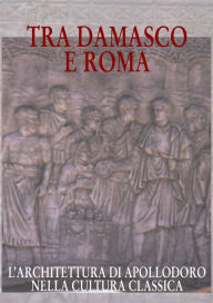 Title: Tra Damasco e Roma: L'architettura di Apollodoro nella cultura classica. Catalogo della mostra. Damasco 2001-2002 20 dicembre-20 gennaio, Author: Giuliana Calcani