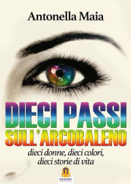 Title: Dieci Passi sull'Arcobaleno: dieci donne, dieci colori, dieci storie di vita, Author: Antonella Maia