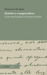 Title: Sentire e comprendere: La filosofia biografica di Antonio Gramsci, Author: Francesco M. Iposi