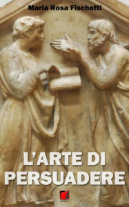 Title: L'arte di persuadere - Il ragionamento argomentativo: strutture e strategie, Author: Maria Rosa Fischetti