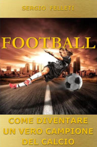 Title: Football. Come diventare un vero campione del calcio: Come diventare un vero campione del calcio, Author: Sergio Felleti