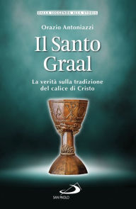 Title: Il Santo Graal: La verità sulla tradizione del calice di Cristo, Author: Orazio Antoniazzi