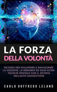 Title: La Forza della Volontà: Metodo per sviluppare e rinvigorire la Volontà, la Memoria ed ogni altra facoltà mentale con il sistema dell'auto-suggestione, Author: Carlo Goffredo Leland