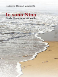 Title: Io sono Nina - Storia di una demenza senile, Author: Gabriella Mazzon Venturati