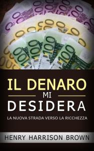 Title: Il Denaro Mi Desidera: La Nuova Strada Verso La Ricchezza, Author: Henry Harrison Brown