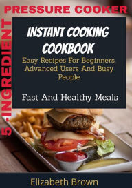 Title: 5 -Ingredient Pressure Cooker Instant Cooking Cookbook: Easy Recipes for Beginners, Advanced Users and Busy People, Fast and Healthy Meals, Author: Elizabeth Brown