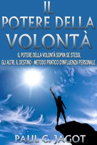 Title: Il potere della volontà - il potere della volontà sopra se stessi, gli altri, il destino - metodo pratico d'influenza personale, Author: Paul C. Jagot
