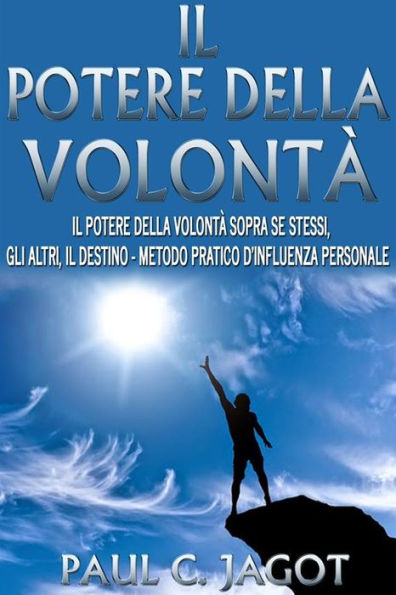 Il potere della volontà - il potere della volontà sopra se stessi, gli altri, il destino - metodo pratico d'influenza personale
