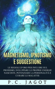 Title: Magnetismo, Ipnotismo e Suggestione - Le regole d'oro per influire sul prossimo, sviluppare le proprie energie nascoste, potenziare la personalità e curare le malattie, Author: Paul C. Jagot