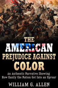 Title: The American Prejudice Against Color - An authentic Narrative showing how easily the Nation got into an Uproar, Author: William G. Allen
