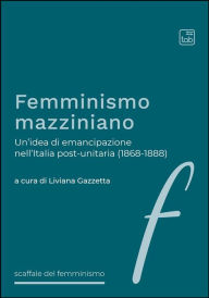 Title: Femminismo mazziniano: Un'idea di emancipazione nell'Italia post-unitaria (1868-1888), Author: Liviana Gazzetta