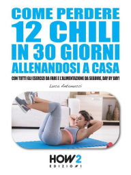 Title: COME PERDERE 12 CHILI IN 30 GIORNI ALLENANDOSI A CASA. Con tutti gli Esercizi da fare e l'Alimentazione da seguire, Day by Day!, Author: Luca Antonucci