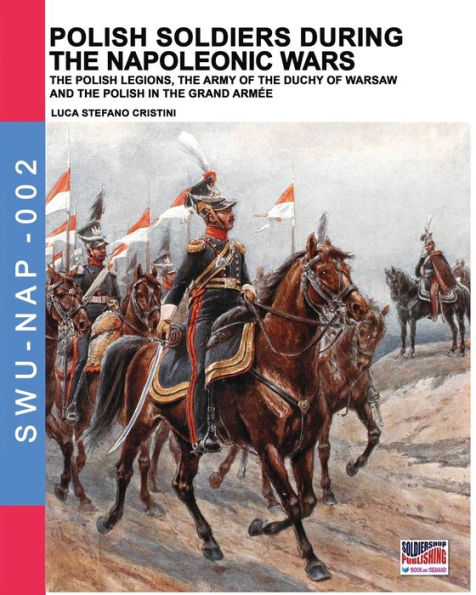 Polish soldiers during the Napoleonic wars: The Polish legions, the army of the Duchy of Warsaw and the Polish in the Grand Armï¿½e