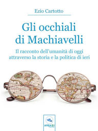 Title: Gli occhiali di Machiavelli: Il racconto dell'umanità di oggi attraverso la storia e la politica di ieri, Author: Ezio Cartotto