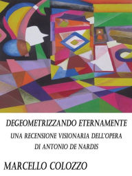 Title: Degeometrizzando eternamente Vol. I: Una recensione visionaria dell'opera di Antonio De Nardis, Author: Marcello Colozzo