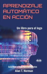 Title: Aprendizaje Automático En Acción: Un Libro Para El Lego, Guía Paso A Paso Para Los Novatos, Author: Alan T. Norman