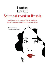 Title: Sei mesi rossi in Russia: Resoconto di un'osservatrice sulla Russia prima e durante la dittatura del Proletariato, Author: Louise Bryant