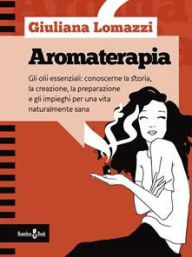 Title: Aromaterapia: Gli oli essenziali: conoscerne la storia, la creazione, la preparazione e gli impieghi per una vita naturalmente sana, Author: Giuliana Lomazzi