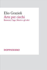 Title: Arte per ciechi: Brancusi, Cage, Morris e gli altri, Author: Elio Grazioli