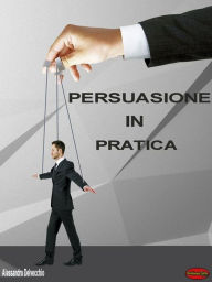 Title: Persuasione in Pratica: Principi, metodi e strategie di Persuasione messi in pratica, Author: Alessandro Delvecchio