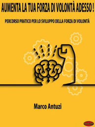 Title: Aumenta la tua forza di volontà adesso!: Percorso pratico per aumentare la forza di volontà, Author: Marco Antuzi