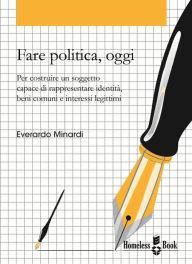 Title: Fare politica, oggi: Per costruire un soggetto capace di rappresentare identità, beni comuni e interessi legittimi, Author: Everardo Minardi