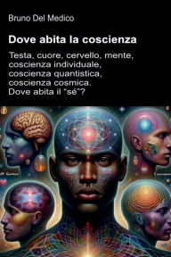 Title: Dove abita la coscienza: Testa, cuore, cervello, mente, coscienza individuale, coscienza quantistica, coscienza cosmica. Dove abita il sé?, Author: Bruno Del Medico