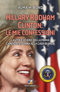Title: Hillary Rodham Clinton: Le mie confessioni: La vita e le idee della prima candidata donna alla Casa Bianca per le Presidenziali del 2016, Author: Alma Bond