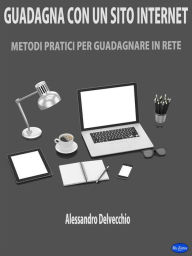 Title: Guadagna con un Sito Internet: Metodi Pratici per Guadagnare in Rete, Author: Alessandro Delvecchio