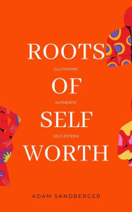 Title: Roots of Self-Worth: Cultivating Authentic Self-Esteem, Author: Adam Sandberger