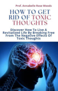 Title: How To Get Rid Of Toxic Thoughts: Discover How To Live A Revitalized Life By Breaking Free From The Negative Effects Of Toxic Thoughts, Author: Prof. Annabelle Rose Woods