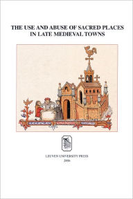 Title: The Use and Abuse of Sacred Places in Late Medieval Towns, Author: Marjan De Smet