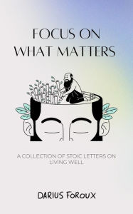 Title: Focus on What Matters: A Collection of Stoic Letters on Living Well, Author: Darius Foroux