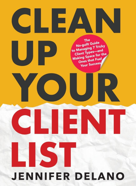 Clean Up Your Client List: the No-guilt Guide to Managing 7 Tricky Types-and Making Space for Ones that Fuel Success