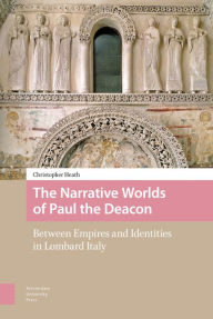 Title: The Narrative Worlds of Paul the Deacon: Between Empires and Identities in Lombard Italy, Author: Christopher Heath