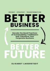 Title: Better Business Better Future: Decode the Good Practices of Sustainability Trailblazers and Transform Your Corporate Business, Author: Elisabet Lagerstedt