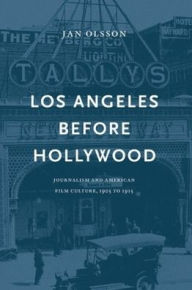 Title: Los Angeles Before Hollywood: Journalism and American Film Culture, 1905 to 1915, Author: Jan Olsson