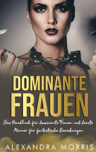 Title: Dominante Frauen: Das Handbuch fï¿½r dominante Frauen und devote Mï¿½nner fï¿½r fantastische Beziehungen, Author: Alexandra Morris