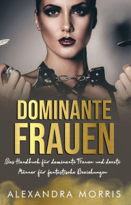 Title: Dominante Frauen: Das Handbuch für dominante Frauen und devote Männer für fantastische Beziehungen, Author: Alexandra Morris