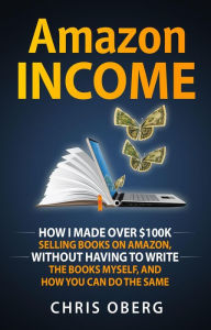 Title: Amazon Income: How I Made Over $100K Selling Books On Amazon, Without Having To Write The Books Myself, And How You Can Do The Same, Author: Chris Oberg