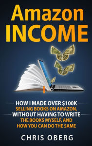 Title: Amazon Income: How I Made Over $100K Selling Books On Amazon, Without Having To Write The Books Myself, And How You Can Do The Same, Author: Chris Oberg