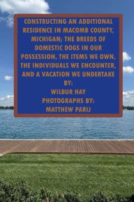 Title: CONSTRUCTING AN ADDITIONAL RESIDENCE IN MACOMB COUNTY, MICHIGAN; THE ITEMS WE OWN, THE INDIVIDUALS WE ENCOUNTER: THE BREEDS OF DOMESTIC DOGS IN OUR POSSESSION, THE INDIVIDUALS WE ENCOUNTER, AND A VACATION WE UNDERTAKE, Author: Wilbur Hay