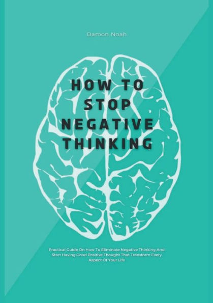 How To Stop Negative Thinking: Practical Guide On Eliminate Thinking And Start Having Good Positive Thought That Transform Every Aspect