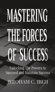 Title: MASTERING THE FORCES OF SUCCESS: Unlocking The Powers to Succeed and Maintain Success, Author: JEROHAM C. IBEH
