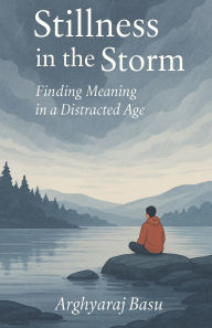 Title: Stillness in the Storm: Finding Meaning in a Distracted Age, Author: Arghyaraj Basu