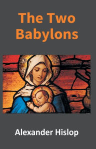 Title: The Two Babylons: Or, The Papal Worship Proved To Be The Worship Of Nimrod, Author: Alexander Hislop