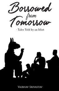 Title: Borrowed From Tomorrow Tales Told by an Idiot, Author: Vaibhav Srivastav