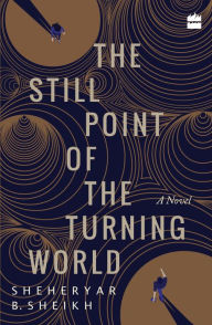 Title: The Still Point of the Turning World: A Novel, Author: Sheheryar Sheikh