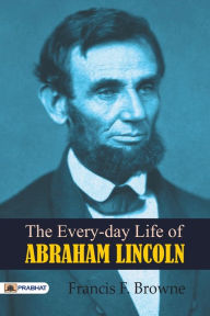 Title: The Every-day Life of Abraham Lincoln, Author: F. Francis Browne